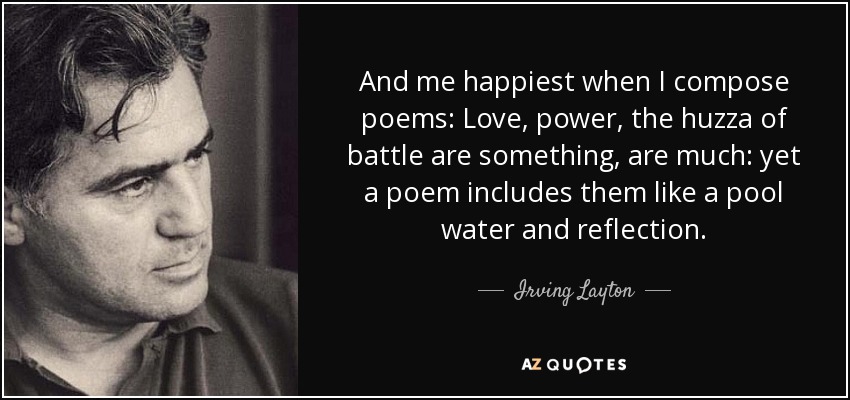 And me happiest when I compose poems: Love, power, the huzza of battle are something, are much: yet a poem includes them like a pool water and reflection. - Irving Layton