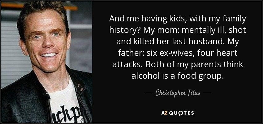 And me having kids, with my family history? My mom: mentally ill, shot and killed her last husband. My father: six ex-wives, four heart attacks. Both of my parents think alcohol is a food group. - Christopher Titus