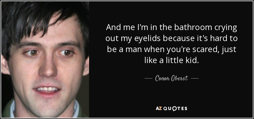 And me I'm in the bathroom crying out my eyelids because it's hard to be a man when you're scared, just like a little kid. - Conor Oberst