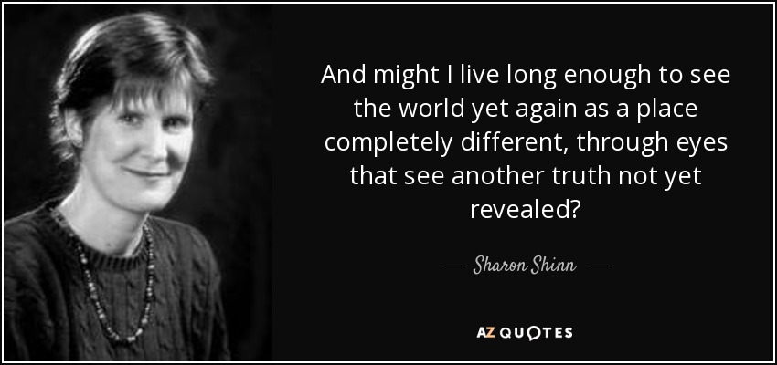And might I live long enough to see the world yet again as a place completely different, through eyes that see another truth not yet revealed? - Sharon Shinn