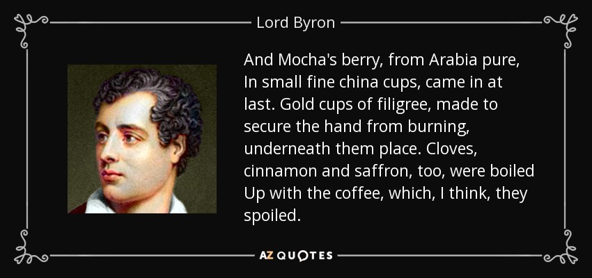 And Mocha's berry, from Arabia pure, In small fine china cups, came in at last. Gold cups of filigree, made to secure the hand from burning, underneath them place. Cloves, cinnamon and saffron, too, were boiled Up with the coffee, which, I think, they spoiled. - Lord Byron