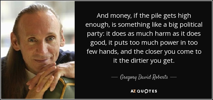 And money, if the pile gets high enough, is something like a big political party: it does as much harm as it does good, it puts too much power in too few hands, and the closer you come to it the dirtier you get. - Gregory David Roberts