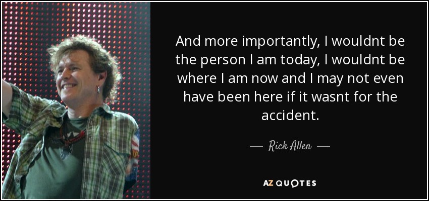 And more importantly, I wouldnt be the person I am today, I wouldnt be where I am now and I may not even have been here if it wasnt for the accident. - Rick Allen