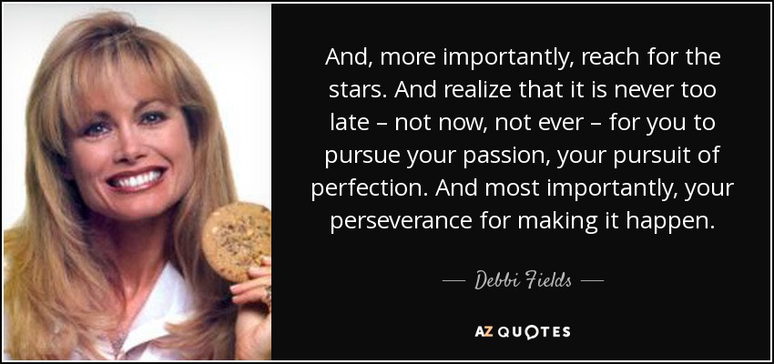 And, more importantly, reach for the stars. And realize that it is never too late – not now, not ever – for you to pursue your passion, your pursuit of perfection. And most importantly, your perseverance for making it happen. - Debbi Fields