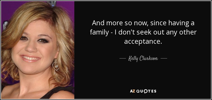 And more so now, since having a family - I don't seek out any other acceptance. - Kelly Clarkson