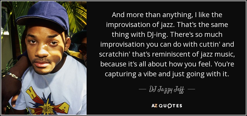 And more than anything, I like the improvisation of jazz. That's the same thing with DJ-ing. There's so much improvisation you can do with cuttin' and scratchin' that's reminiscent of jazz music, because it's all about how you feel. You're capturing a vibe and just going with it. - DJ Jazzy Jeff
