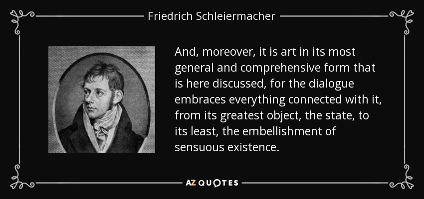 And, moreover, it is art in its most general and comprehensive form that is here discussed, for the dialogue embraces everything connected with it, from its greatest object, the state, to its least, the embellishment of sensuous existence. - Friedrich Schleiermacher