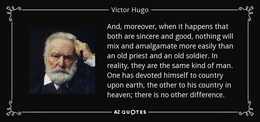 And, moreover, when it happens that both are sincere and good, nothing will mix and amalgamate more easily than an old priest and an old soldier. In reality, they are the same kind of man. One has devoted himself to country upon earth, the other to his country in heaven; there is no other difference. - Victor Hugo