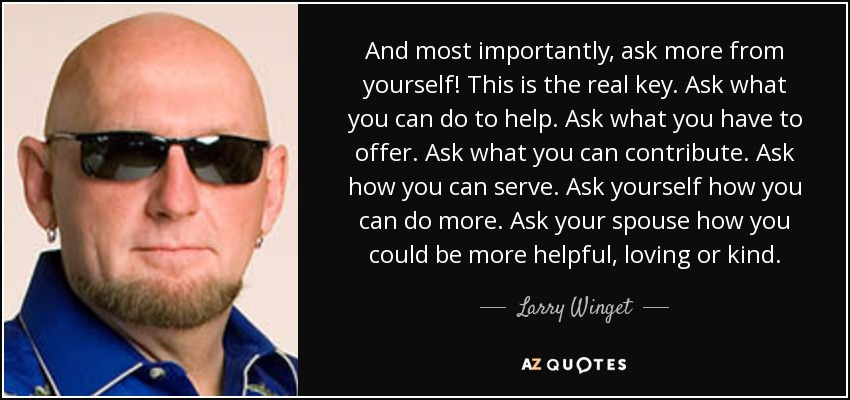 And most importantly, ask more from yourself! This is the real key. Ask what you can do to help. Ask what you have to offer. Ask what you can contribute. Ask how you can serve. Ask yourself how you can do more. Ask your spouse how you could be more helpful, loving or kind. - Larry Winget