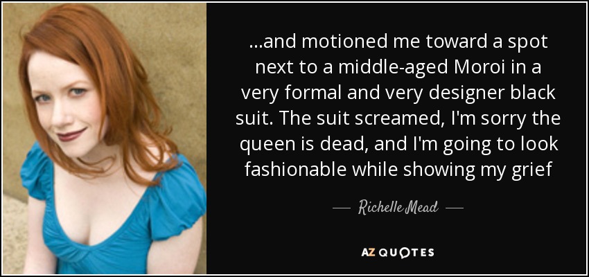 ...and motioned me toward a spot next to a middle-aged Moroi in a very formal and very designer black suit. The suit screamed, I'm sorry the queen is dead, and I'm going to look fashionable while showing my grief - Richelle Mead