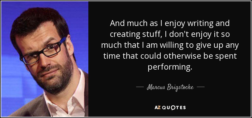 And much as I enjoy writing and creating stuff, I don't enjoy it so much that I am willing to give up any time that could otherwise be spent performing. - Marcus Brigstocke
