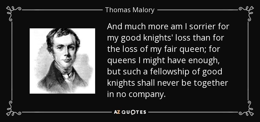 And much more am I sorrier for my good knights' loss than for the loss of my fair queen; for queens I might have enough, but such a fellowship of good knights shall never be together in no company. - Thomas Malory