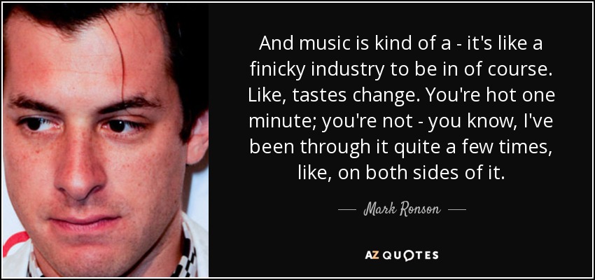 And music is kind of a - it's like a finicky industry to be in of course. Like, tastes change. You're hot one minute; you're not - you know, I've been through it quite a few times, like, on both sides of it. - Mark Ronson