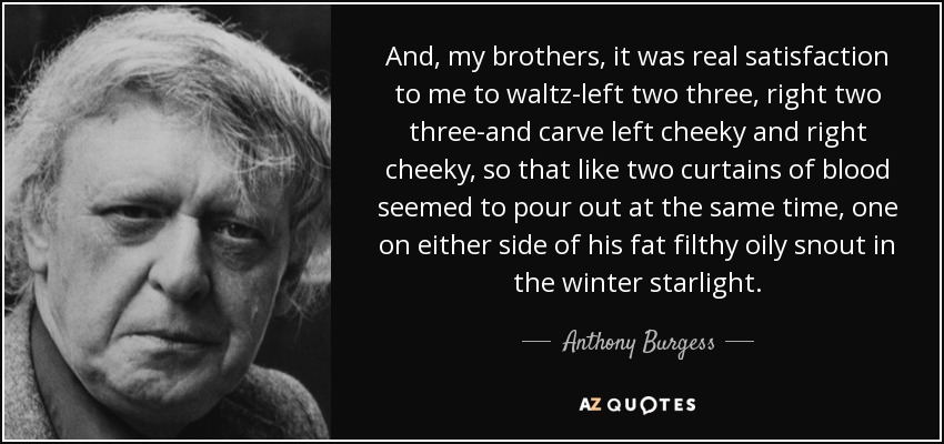 And, my brothers, it was real satisfaction to me to waltz-left two three, right two three-and carve left cheeky and right cheeky, so that like two curtains of blood seemed to pour out at the same time, one on either side of his fat filthy oily snout in the winter starlight. - Anthony Burgess