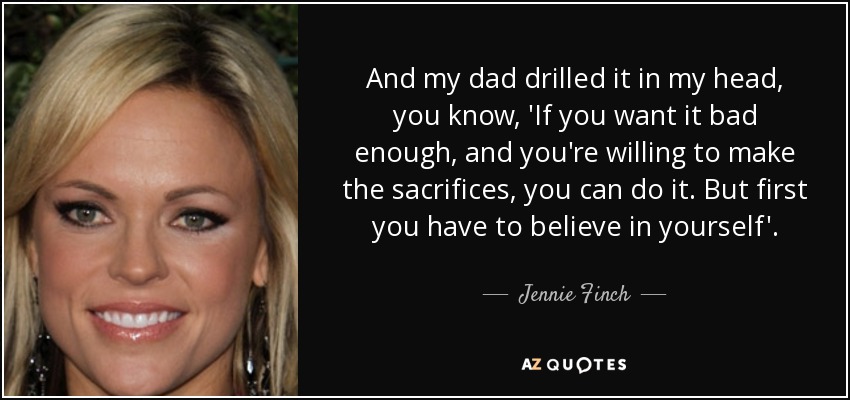 And my dad drilled it in my head, you know, 'If you want it bad enough, and you're willing to make the sacrifices, you can do it. But first you have to believe in yourself'. - Jennie Finch