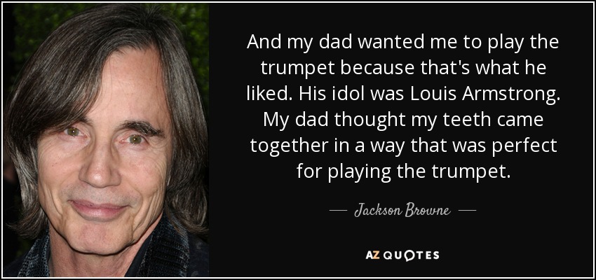 And my dad wanted me to play the trumpet because that's what he liked. His idol was Louis Armstrong. My dad thought my teeth came together in a way that was perfect for playing the trumpet. - Jackson Browne