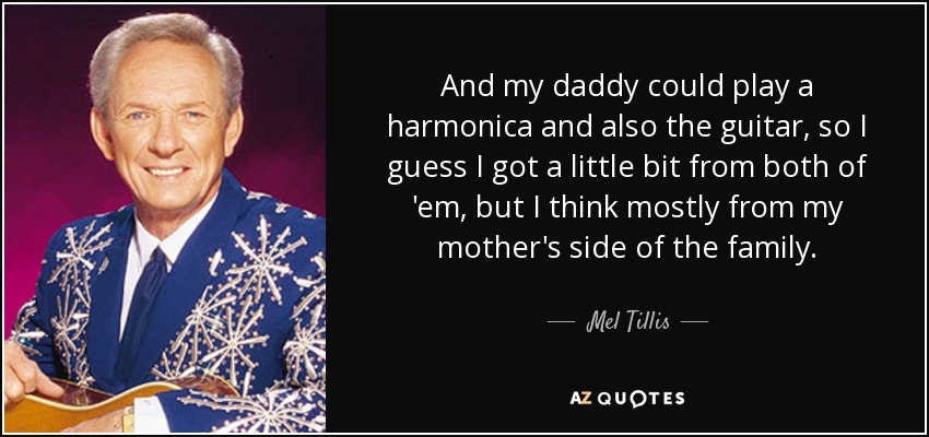 And my daddy could play a harmonica and also the guitar, so I guess I got a little bit from both of 'em, but I think mostly from my mother's side of the family. - Mel Tillis