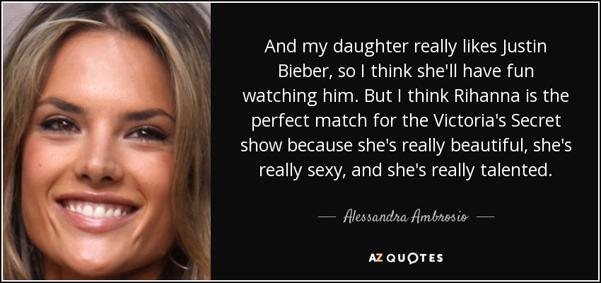 And my daughter really likes Justin Bieber, so I think she'll have fun watching him. But I think Rihanna is the perfect match for the Victoria's Secret show because she's really beautiful, she's really sexy, and she's really talented. - Alessandra Ambrosio