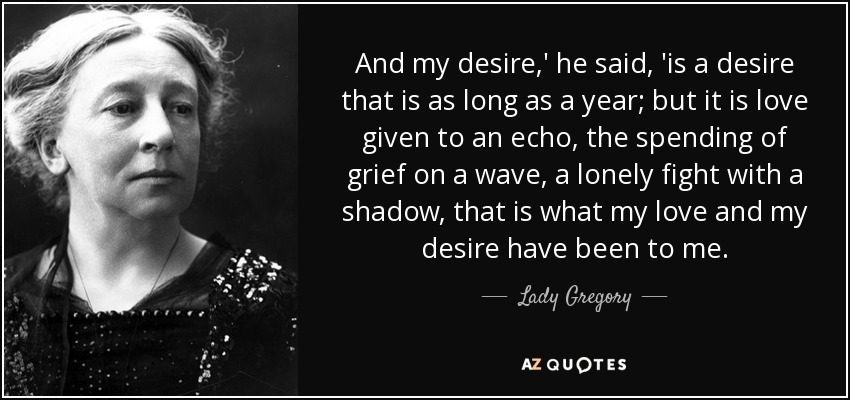 And my desire,' he said, 'is a desire that is as long as a year; but it is love given to an echo, the spending of grief on a wave, a lonely fight with a shadow, that is what my love and my desire have been to me. - Lady Gregory