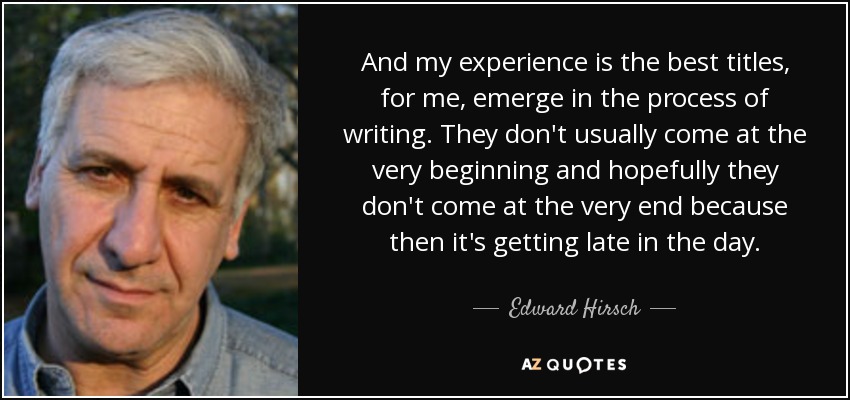 And my experience is the best titles, for me, emerge in the process of writing. They don't usually come at the very beginning and hopefully they don't come at the very end because then it's getting late in the day. - Edward Hirsch