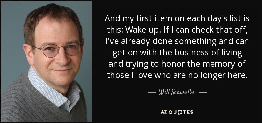 And my first item on each day's list is this: Wake up. If I can check that off, I've already done something and can get on with the business of living and trying to honor the memory of those I love who are no longer here. - Will Schwalbe