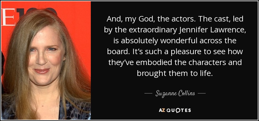 And, my God, the actors. The cast, led by the extraordinary Jennifer Lawrence, is absolutely wonderful across the board. It’s such a pleasure to see how they’ve embodied the characters and brought them to life. - Suzanne Collins