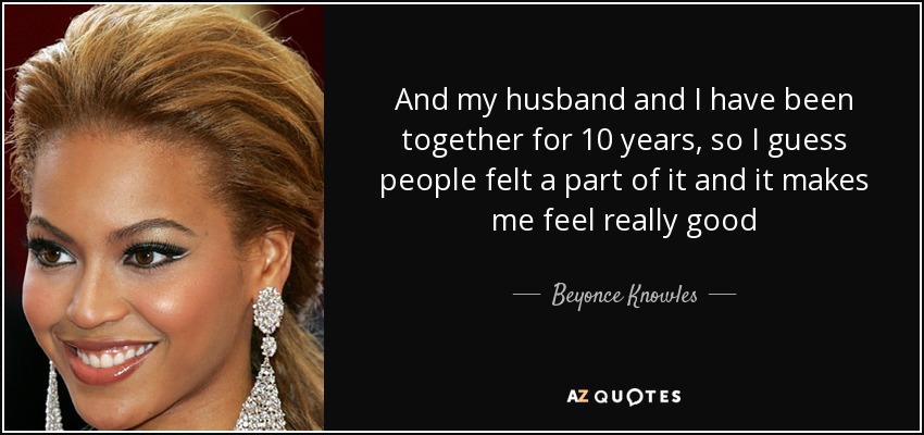 And my husband and I have been together for 10 years, so I guess people felt a part of it and it makes me feel really good - Beyonce Knowles