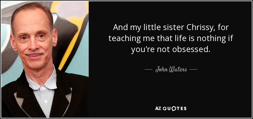 And my little sister Chrissy, for teaching me that life is nothing if you're not obsessed. - John Waters