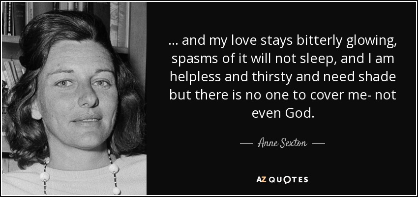 ... and my love stays bitterly glowing, spasms of it will not sleep, and I am helpless and thirsty and need shade but there is no one to cover me- not even God. - Anne Sexton