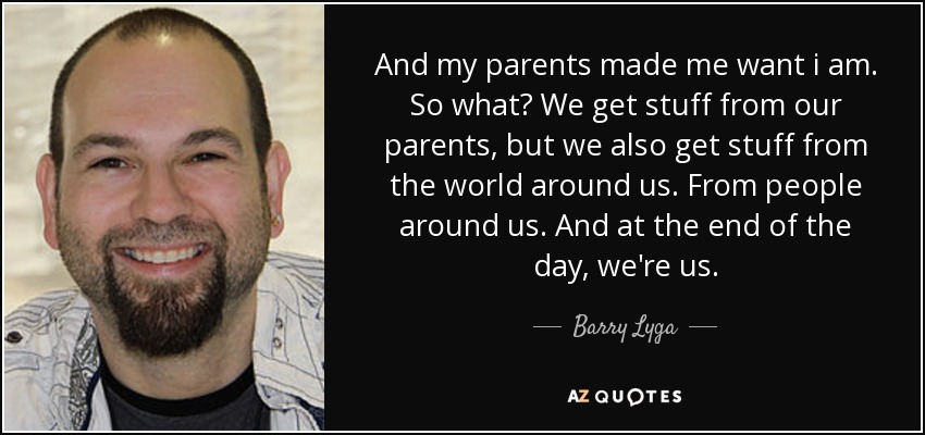 And my parents made me want i am. So what? We get stuff from our parents, but we also get stuff from the world around us. From people around us. And at the end of the day, we're us. - Barry Lyga