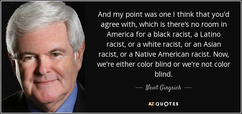 And my point was one I think that you'd agree with, which is there's no room in America for a black racist, a Latino racist, or a white racist, or an Asian racist, or a Native American racist. Now, we're either color blind or we're not color blind. - Newt Gingrich
