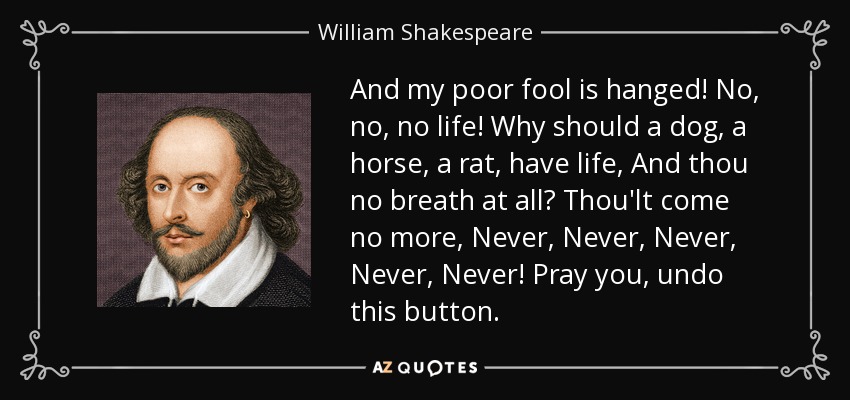 And my poor fool is hanged! No, no, no life! Why should a dog, a horse, a rat, have life, And thou no breath at all? Thou'lt come no more, Never, Never, Never, Never, Never! Pray you, undo this button. - William Shakespeare
