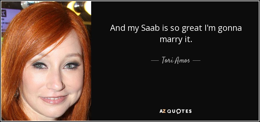 And my Saab is so great I'm gonna marry it. - Tori Amos