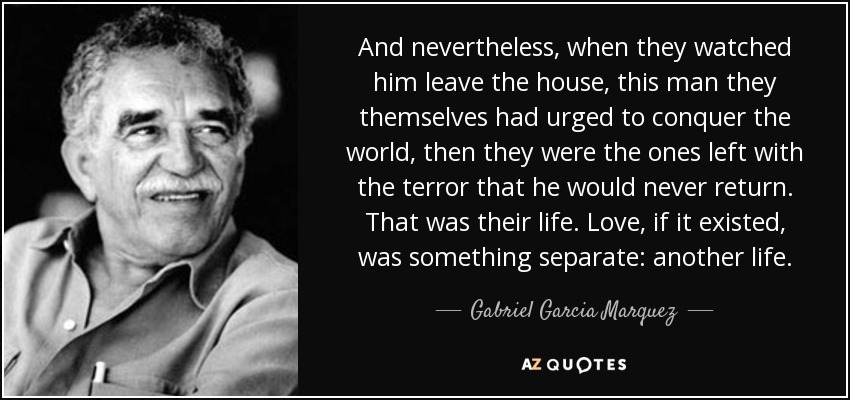 And nevertheless, when they watched him leave the house, this man they themselves had urged to conquer the world, then they were the ones left with the terror that he would never return. That was their life. Love, if it existed, was something separate: another life. - Gabriel Garcia Marquez