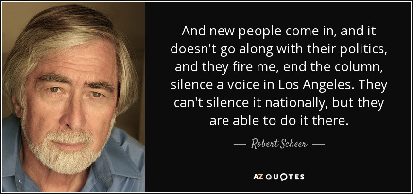 And new people come in, and it doesn't go along with their politics, and they fire me, end the column, silence a voice in Los Angeles. They can't silence it nationally, but they are able to do it there. - Robert Scheer