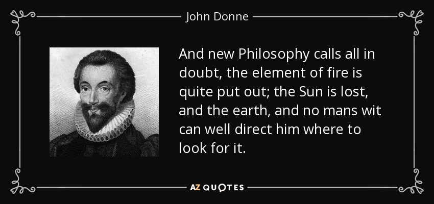 And new Philosophy calls all in doubt, the element of fire is quite put out; the Sun is lost, and the earth, and no mans wit can well direct him where to look for it. - John Donne