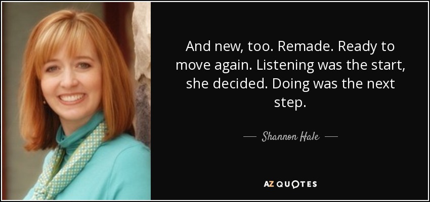 And new, too. Remade. Ready to move again. Listening was the start, she decided. Doing was the next step. - Shannon Hale