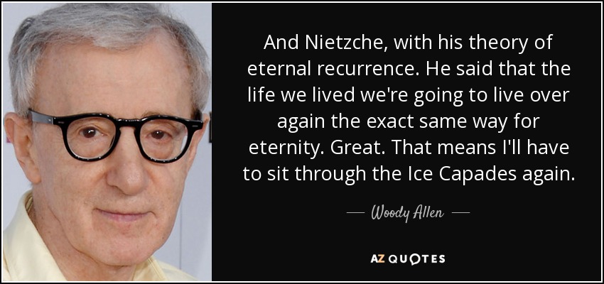 And Nietzche, with his theory of eternal recurrence. He said that the life we lived we're going to live over again the exact same way for eternity. Great. That means I'll have to sit through the Ice Capades again. - Woody Allen