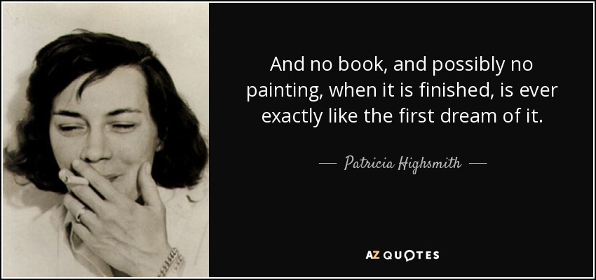 And no book, and possibly no painting, when it is finished, is ever exactly like the first dream of it. - Patricia Highsmith