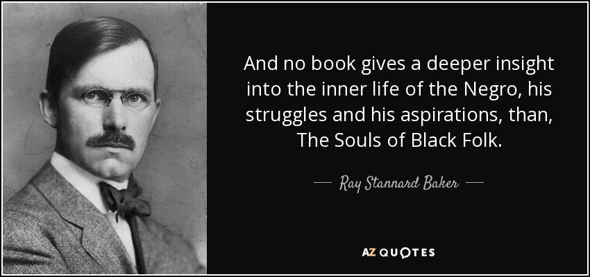 And no book gives a deeper insight into the inner life of the Negro, his struggles and his aspirations, than, The Souls of Black Folk. - Ray Stannard Baker