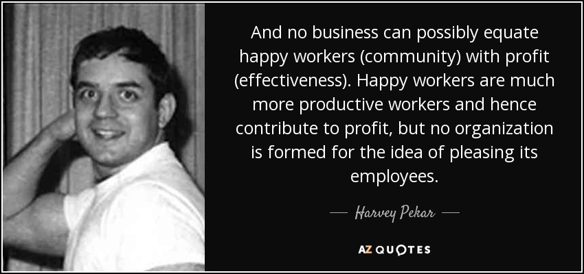 And no business can possibly equate happy workers (community) with profit (effectiveness). Happy workers are much more productive workers and hence contribute to profit, but no organization is formed for the idea of pleasing its employees. - Harvey Pekar