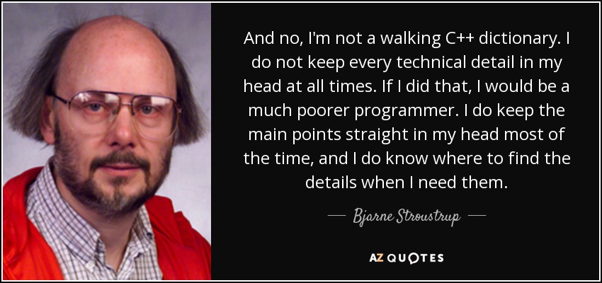 And no, I'm not a walking C++ dictionary. I do not keep every technical detail in my head at all times. If I did that, I would be a much poorer programmer. I do keep the main points straight in my head most of the time, and I do know where to find the details when I need them. - Bjarne Stroustrup