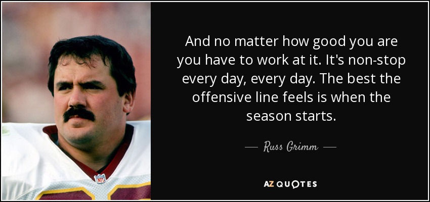 And no matter how good you are you have to work at it. It's non-stop every day, every day. The best the offensive line feels is when the season starts. - Russ Grimm