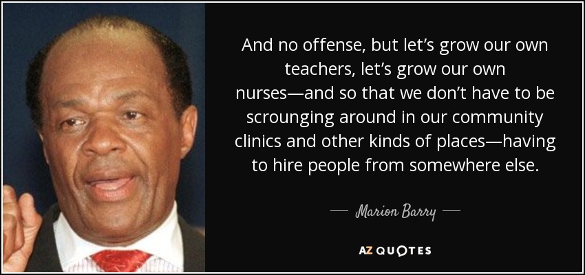 And no offense, but let’s grow our own teachers, let’s grow our own nurses—and so that we don’t have to be scrounging around in our community clinics and other kinds of places—having to hire people from somewhere else. - Marion Barry