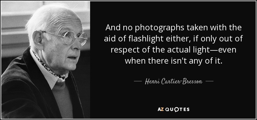 And no photographs taken with the aid of flashlight either, if only out of respect of the actual light—even when there isn't any of it. - Henri Cartier-Bresson