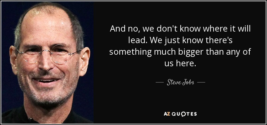 And no, we don't know where it will lead. We just know there's something much bigger than any of us here. - Steve Jobs