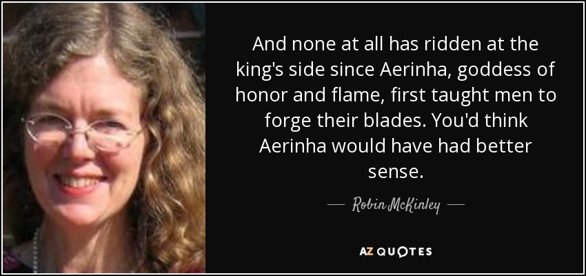 And none at all has ridden at the king's side since Aerinha, goddess of honor and flame, first taught men to forge their blades. You'd think Aerinha would have had better sense. - Robin McKinley