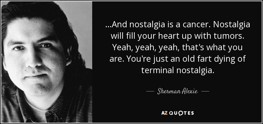 ...And nostalgia is a cancer. Nostalgia will fill your heart up with tumors. Yeah, yeah, yeah, that's what you are. You're just an old fart dying of terminal nostalgia. - Sherman Alexie