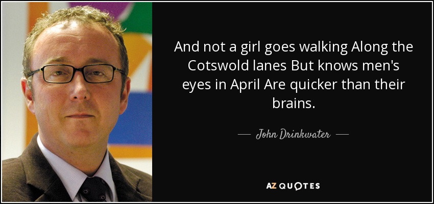 And not a girl goes walking Along the Cotswold lanes But knows men's eyes in April Are quicker than their brains. - John Drinkwater