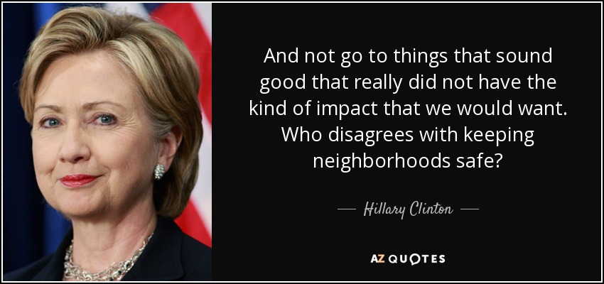 And not go to things that sound good that really did not have the kind of impact that we would want. Who disagrees with keeping neighborhoods safe? - Hillary Clinton